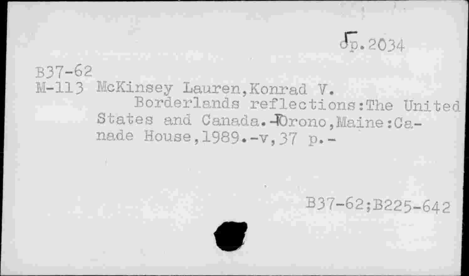 ﻿<5.2034
B37-62
M-113 McKinsey Lauren,Konrad V.
Borderlands reflections:The United States and Canada.-lOrono, Maine :Ca-nade House,1989.-v,37 p.-
B37-62;B225-642